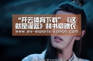 “开云体育下载”《这就是灌篮》林书豪赠衣被拒,球员后悔进入李易峰队(图1) 开云移动端